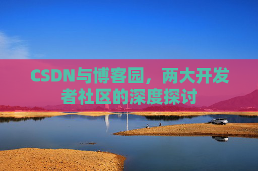 CSDN与博客园,两大开发者社区的深度探讨 CSDN与博客园,两大开发者社区的深度探讨